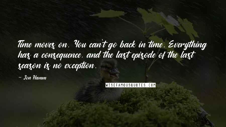 Jon Hamm Quotes: Time moves on. You can't go back in time. Everything has a consequence, and the last episode of the last season is no exception.