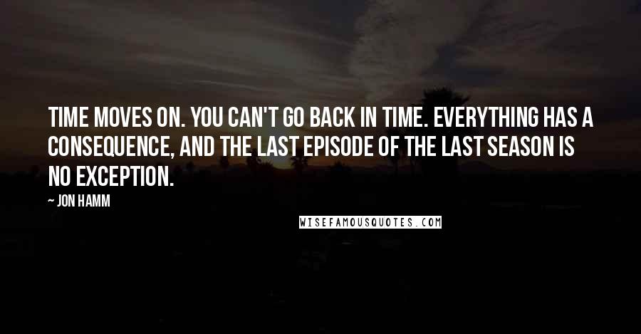 Jon Hamm Quotes: Time moves on. You can't go back in time. Everything has a consequence, and the last episode of the last season is no exception.