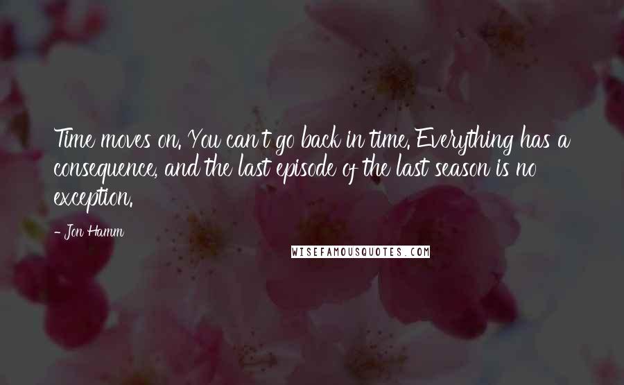 Jon Hamm Quotes: Time moves on. You can't go back in time. Everything has a consequence, and the last episode of the last season is no exception.