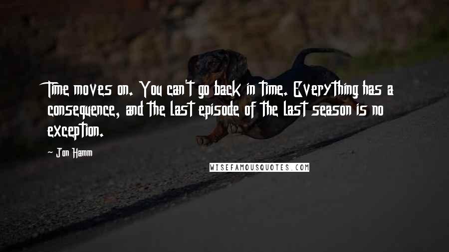 Jon Hamm Quotes: Time moves on. You can't go back in time. Everything has a consequence, and the last episode of the last season is no exception.