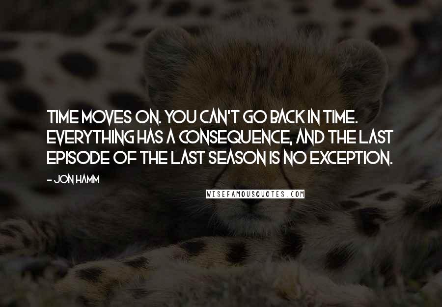 Jon Hamm Quotes: Time moves on. You can't go back in time. Everything has a consequence, and the last episode of the last season is no exception.