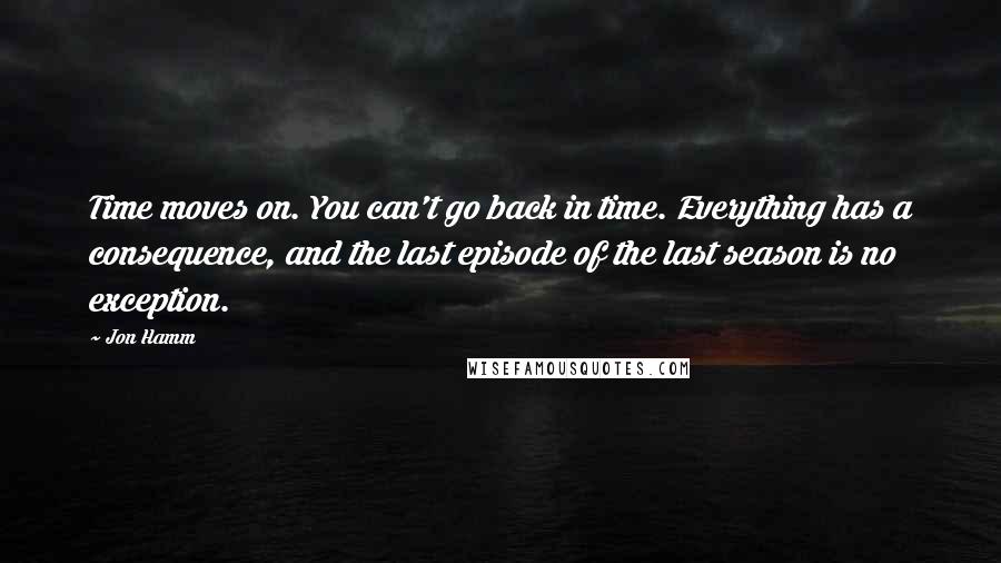 Jon Hamm Quotes: Time moves on. You can't go back in time. Everything has a consequence, and the last episode of the last season is no exception.