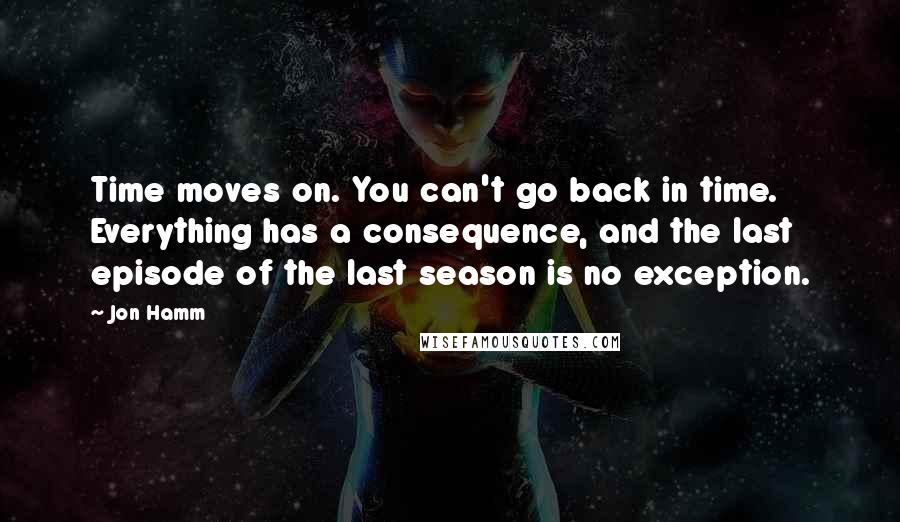 Jon Hamm Quotes: Time moves on. You can't go back in time. Everything has a consequence, and the last episode of the last season is no exception.