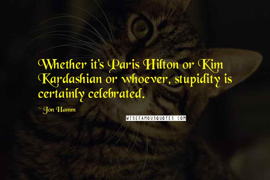 Jon Hamm Quotes: Whether it's Paris Hilton or Kim Kardashian or whoever, stupidity is certainly celebrated.