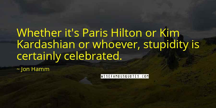 Jon Hamm Quotes: Whether it's Paris Hilton or Kim Kardashian or whoever, stupidity is certainly celebrated.