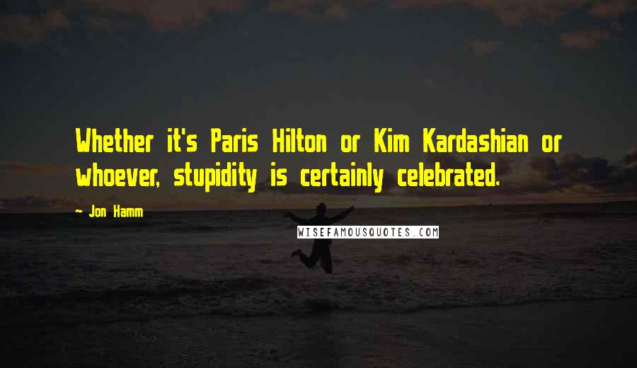 Jon Hamm Quotes: Whether it's Paris Hilton or Kim Kardashian or whoever, stupidity is certainly celebrated.