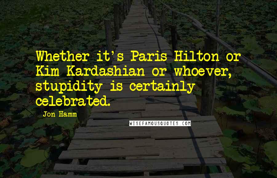 Jon Hamm Quotes: Whether it's Paris Hilton or Kim Kardashian or whoever, stupidity is certainly celebrated.