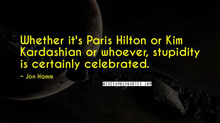 Jon Hamm Quotes: Whether it's Paris Hilton or Kim Kardashian or whoever, stupidity is certainly celebrated.