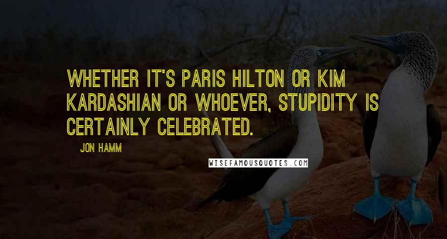 Jon Hamm Quotes: Whether it's Paris Hilton or Kim Kardashian or whoever, stupidity is certainly celebrated.