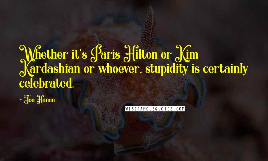 Jon Hamm Quotes: Whether it's Paris Hilton or Kim Kardashian or whoever, stupidity is certainly celebrated.