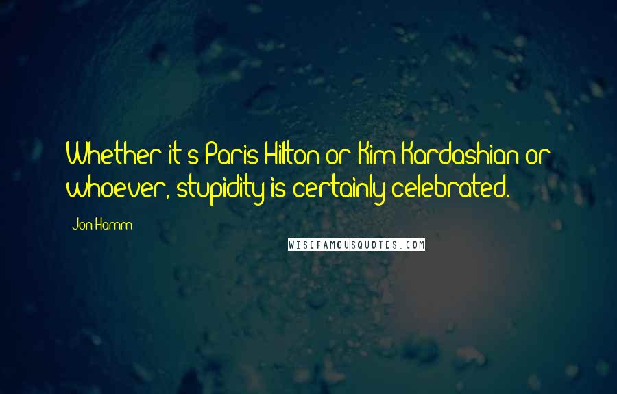 Jon Hamm Quotes: Whether it's Paris Hilton or Kim Kardashian or whoever, stupidity is certainly celebrated.