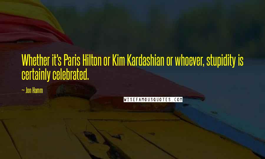 Jon Hamm Quotes: Whether it's Paris Hilton or Kim Kardashian or whoever, stupidity is certainly celebrated.