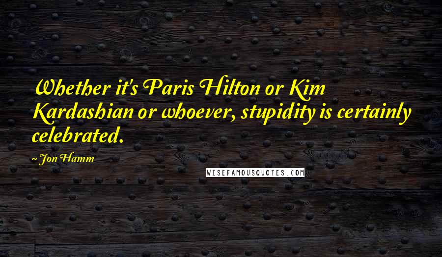 Jon Hamm Quotes: Whether it's Paris Hilton or Kim Kardashian or whoever, stupidity is certainly celebrated.