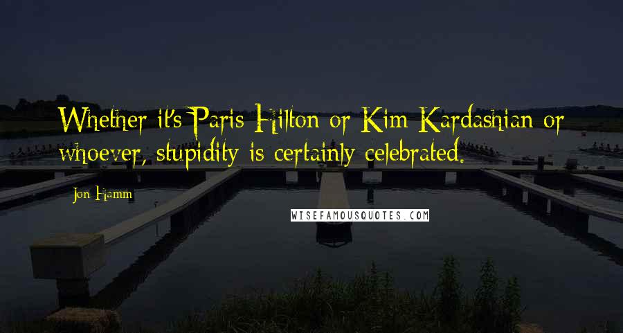 Jon Hamm Quotes: Whether it's Paris Hilton or Kim Kardashian or whoever, stupidity is certainly celebrated.