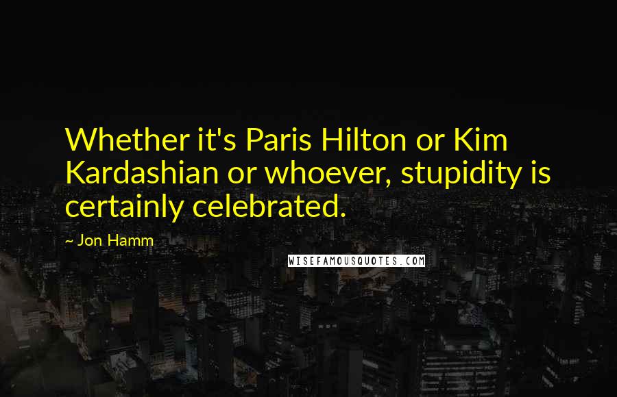 Jon Hamm Quotes: Whether it's Paris Hilton or Kim Kardashian or whoever, stupidity is certainly celebrated.