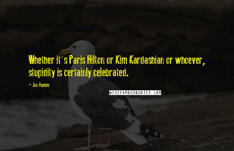 Jon Hamm Quotes: Whether it's Paris Hilton or Kim Kardashian or whoever, stupidity is certainly celebrated.