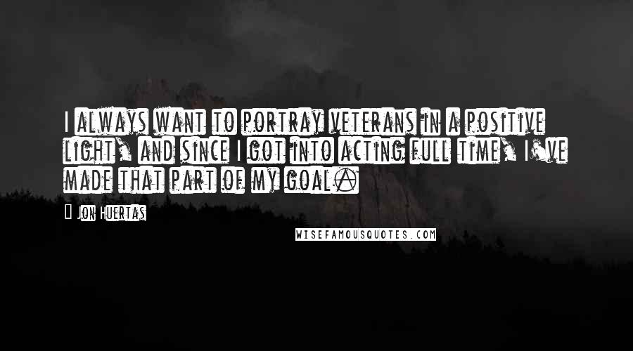 Jon Huertas Quotes: I always want to portray veterans in a positive light, and since I got into acting full time, I've made that part of my goal.