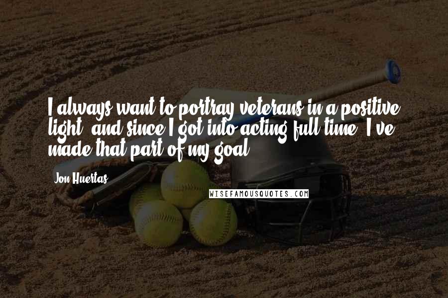Jon Huertas Quotes: I always want to portray veterans in a positive light, and since I got into acting full time, I've made that part of my goal.