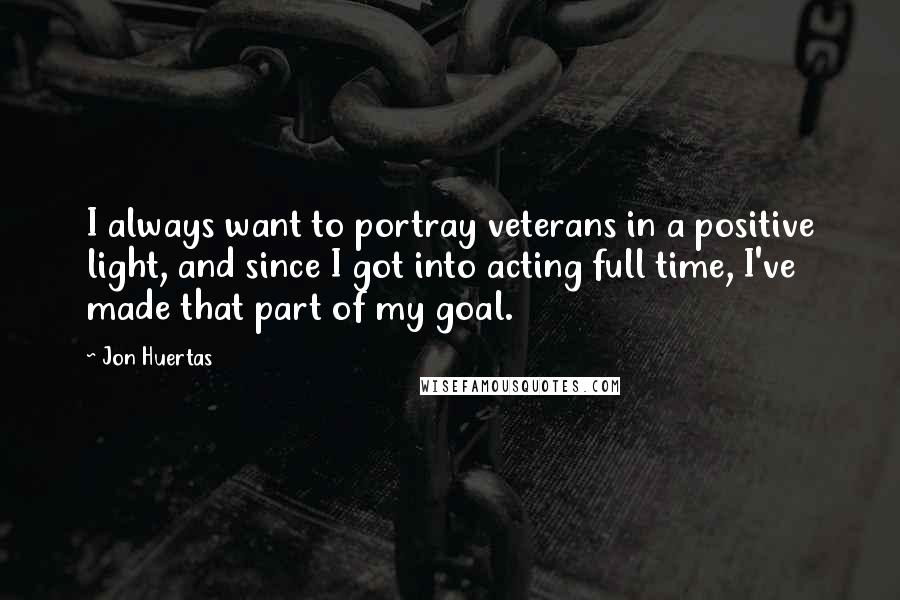 Jon Huertas Quotes: I always want to portray veterans in a positive light, and since I got into acting full time, I've made that part of my goal.