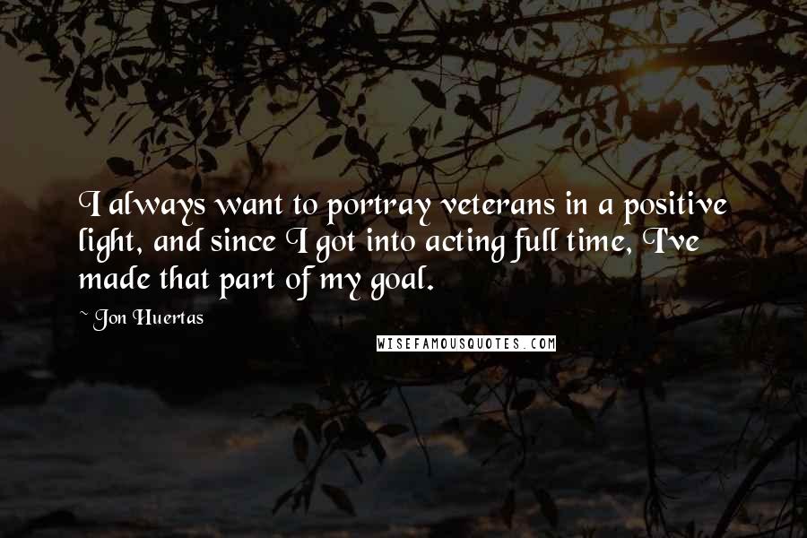 Jon Huertas Quotes: I always want to portray veterans in a positive light, and since I got into acting full time, I've made that part of my goal.