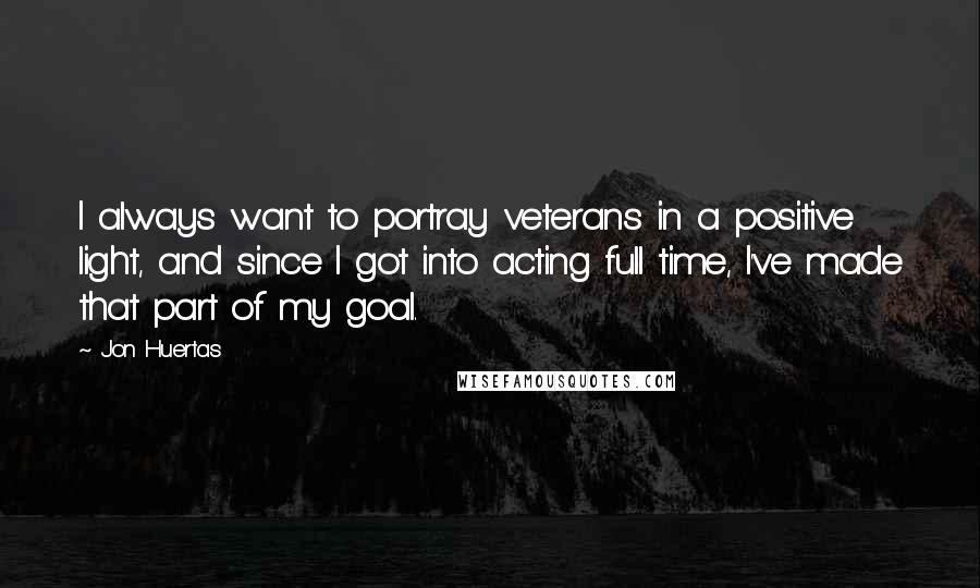 Jon Huertas Quotes: I always want to portray veterans in a positive light, and since I got into acting full time, I've made that part of my goal.