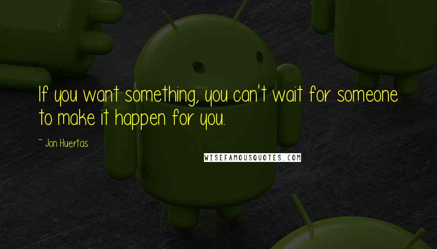 Jon Huertas Quotes: If you want something, you can't wait for someone to make it happen for you.