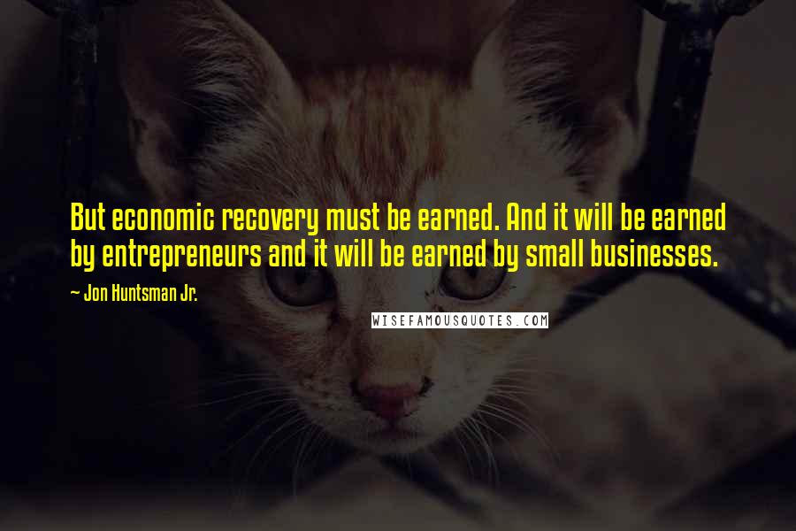 Jon Huntsman Jr. Quotes: But economic recovery must be earned. And it will be earned by entrepreneurs and it will be earned by small businesses.