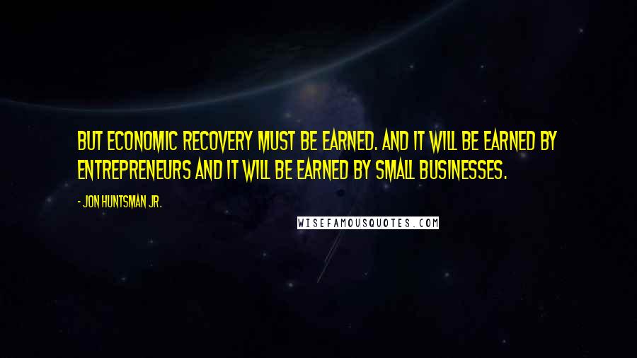 Jon Huntsman Jr. Quotes: But economic recovery must be earned. And it will be earned by entrepreneurs and it will be earned by small businesses.