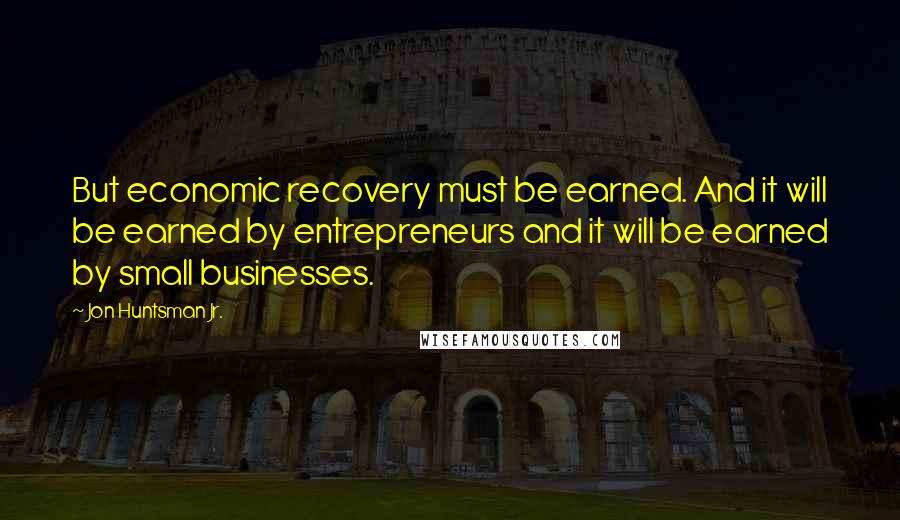 Jon Huntsman Jr. Quotes: But economic recovery must be earned. And it will be earned by entrepreneurs and it will be earned by small businesses.