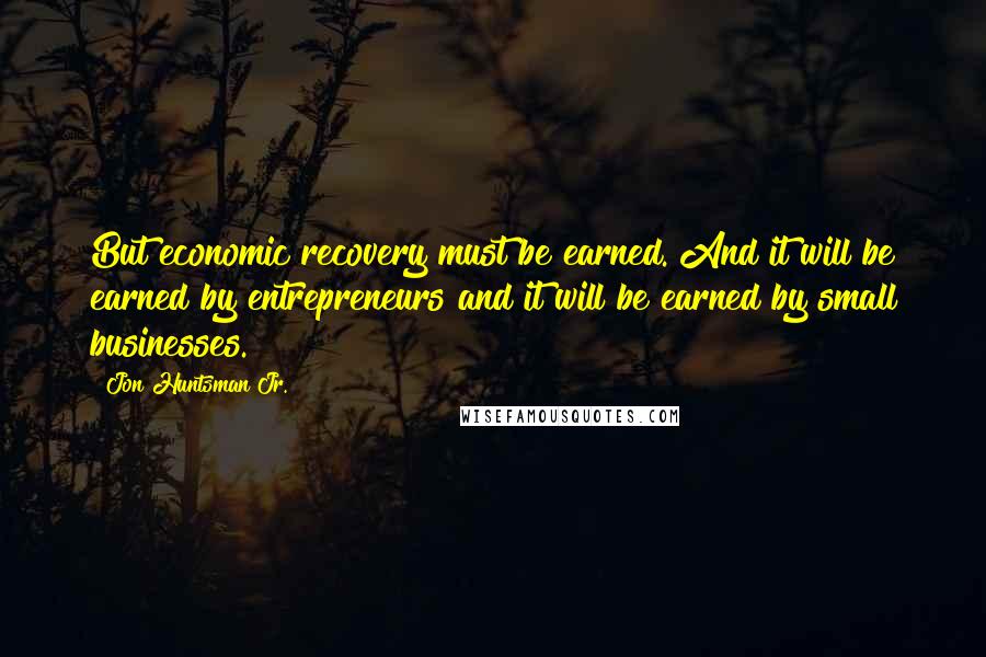 Jon Huntsman Jr. Quotes: But economic recovery must be earned. And it will be earned by entrepreneurs and it will be earned by small businesses.