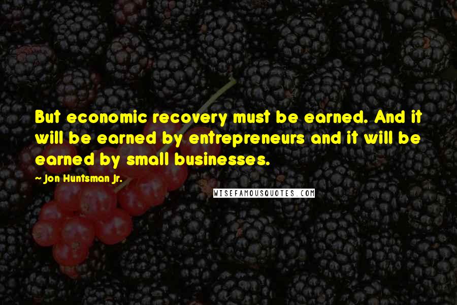 Jon Huntsman Jr. Quotes: But economic recovery must be earned. And it will be earned by entrepreneurs and it will be earned by small businesses.