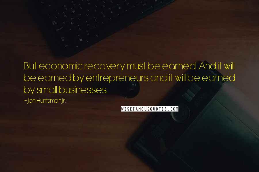 Jon Huntsman Jr. Quotes: But economic recovery must be earned. And it will be earned by entrepreneurs and it will be earned by small businesses.