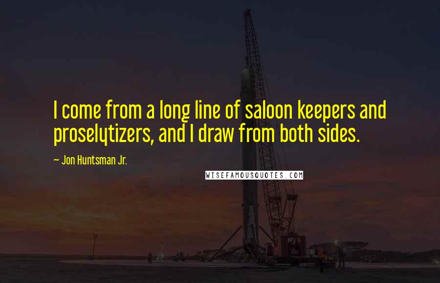 Jon Huntsman Jr. Quotes: I come from a long line of saloon keepers and proselytizers, and I draw from both sides.