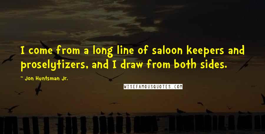 Jon Huntsman Jr. Quotes: I come from a long line of saloon keepers and proselytizers, and I draw from both sides.