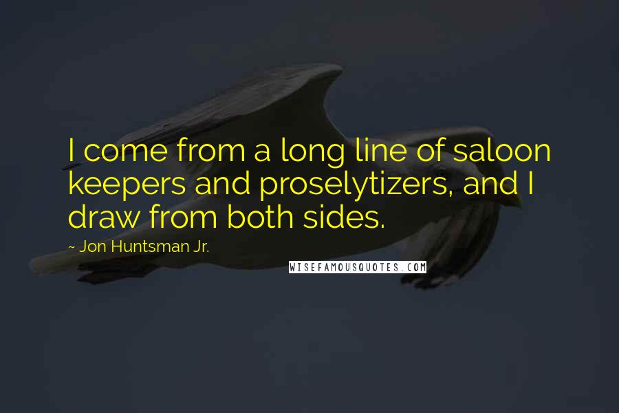 Jon Huntsman Jr. Quotes: I come from a long line of saloon keepers and proselytizers, and I draw from both sides.