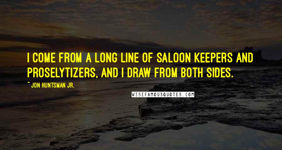 Jon Huntsman Jr. Quotes: I come from a long line of saloon keepers and proselytizers, and I draw from both sides.