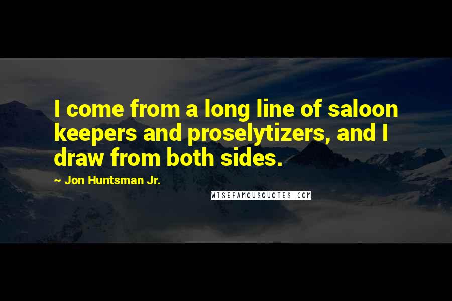 Jon Huntsman Jr. Quotes: I come from a long line of saloon keepers and proselytizers, and I draw from both sides.