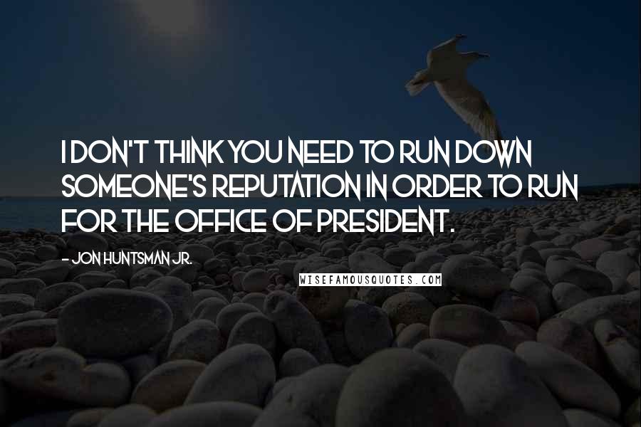 Jon Huntsman Jr. Quotes: I don't think you need to run down someone's reputation in order to run for the office of president.