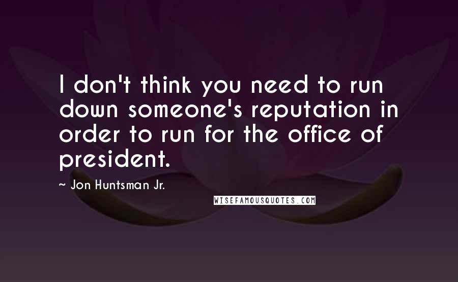 Jon Huntsman Jr. Quotes: I don't think you need to run down someone's reputation in order to run for the office of president.