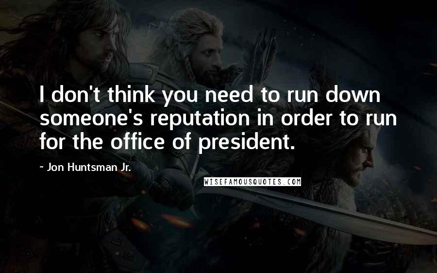 Jon Huntsman Jr. Quotes: I don't think you need to run down someone's reputation in order to run for the office of president.