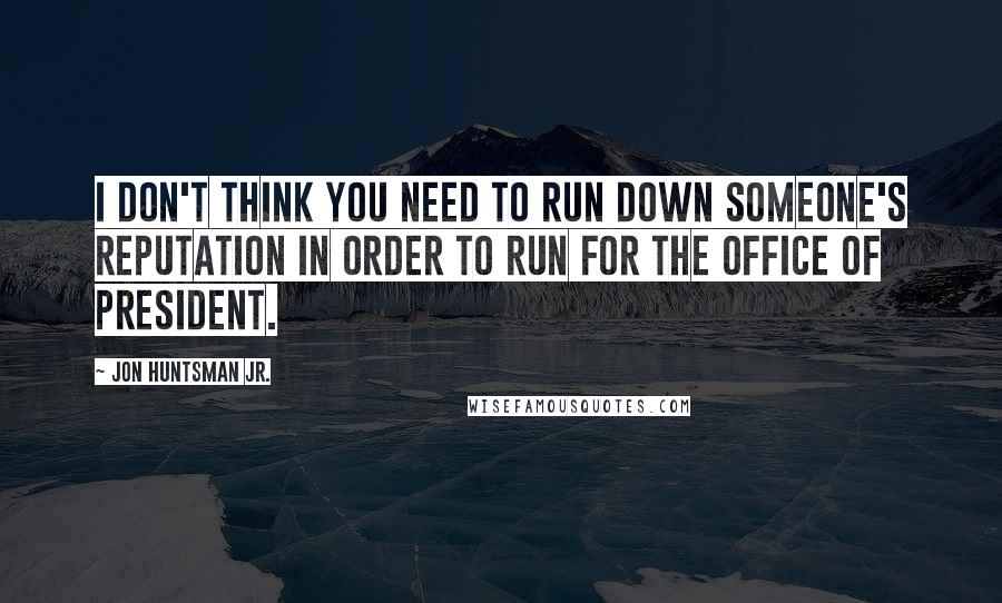 Jon Huntsman Jr. Quotes: I don't think you need to run down someone's reputation in order to run for the office of president.