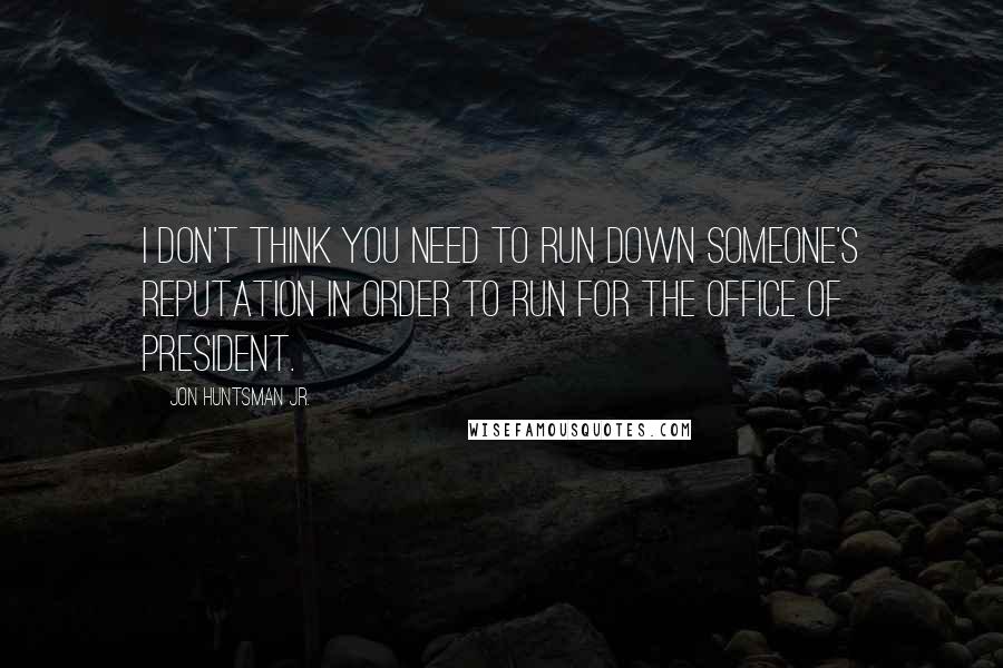 Jon Huntsman Jr. Quotes: I don't think you need to run down someone's reputation in order to run for the office of president.