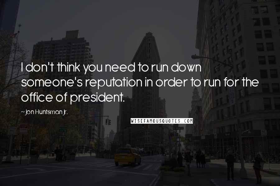 Jon Huntsman Jr. Quotes: I don't think you need to run down someone's reputation in order to run for the office of president.