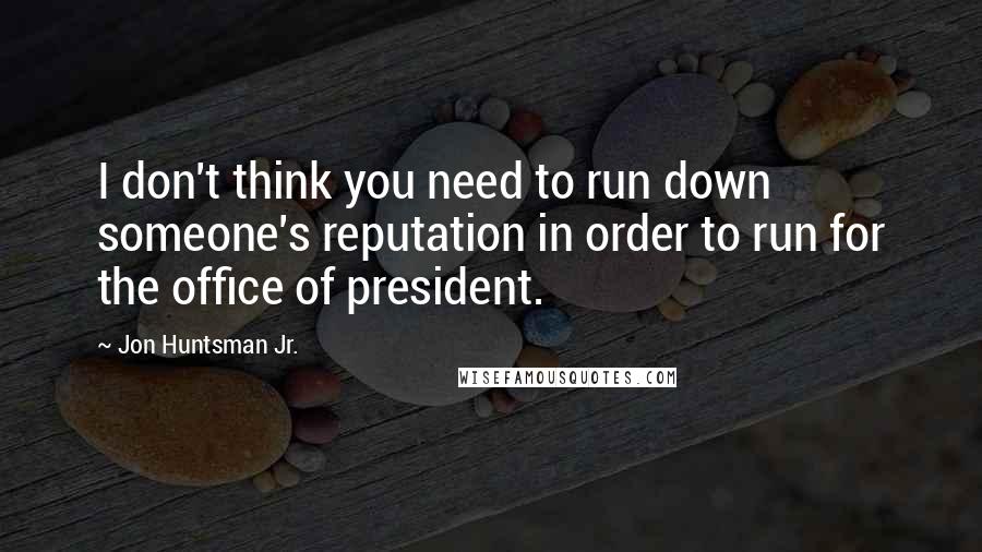 Jon Huntsman Jr. Quotes: I don't think you need to run down someone's reputation in order to run for the office of president.