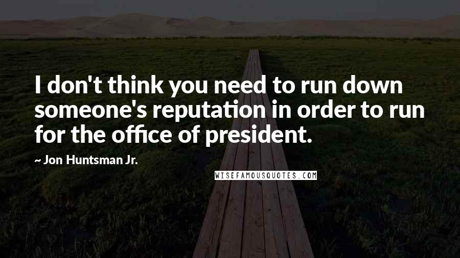 Jon Huntsman Jr. Quotes: I don't think you need to run down someone's reputation in order to run for the office of president.