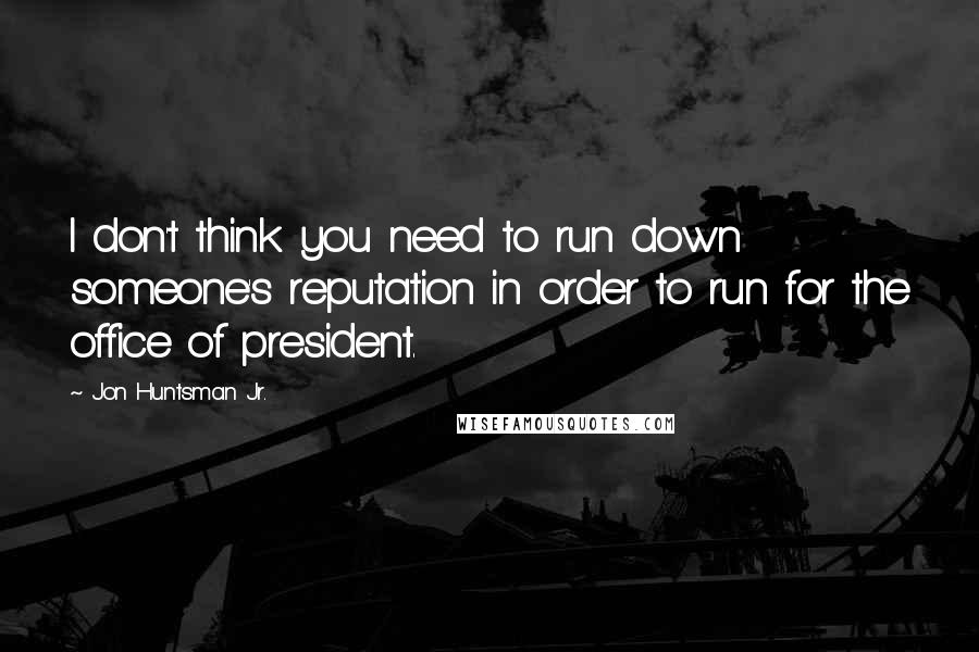 Jon Huntsman Jr. Quotes: I don't think you need to run down someone's reputation in order to run for the office of president.