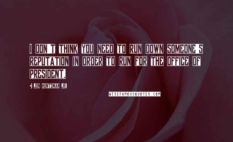 Jon Huntsman Jr. Quotes: I don't think you need to run down someone's reputation in order to run for the office of president.
