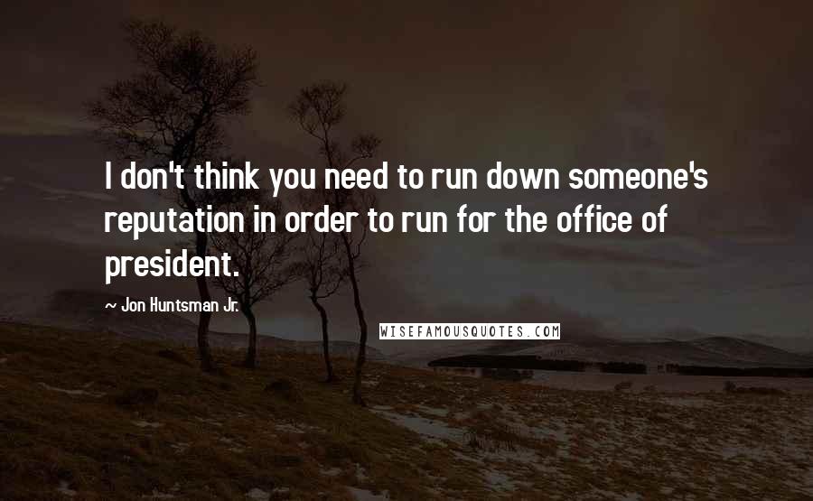 Jon Huntsman Jr. Quotes: I don't think you need to run down someone's reputation in order to run for the office of president.