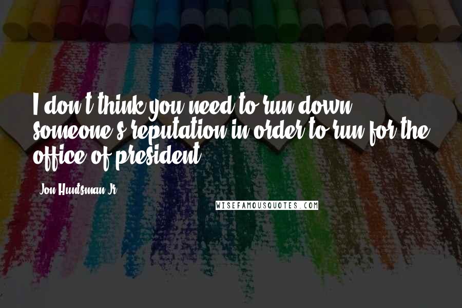 Jon Huntsman Jr. Quotes: I don't think you need to run down someone's reputation in order to run for the office of president.