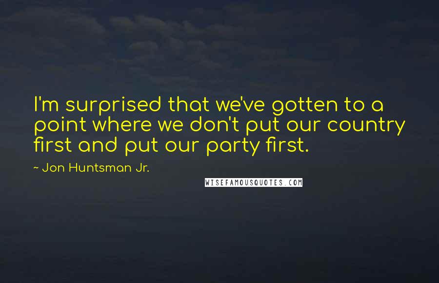 Jon Huntsman Jr. Quotes: I'm surprised that we've gotten to a point where we don't put our country first and put our party first.